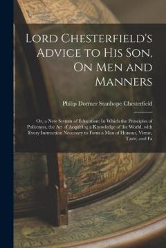 Lord Chesterfield's Advice to His Son, On Men and Manners: Or, a New System of Education: In Which the Principles of Politeness, the Art of Acquiring a Knowledge of the World, with Every Instruction Necessary to Form a Man of Honour, Virtue, Taste, a