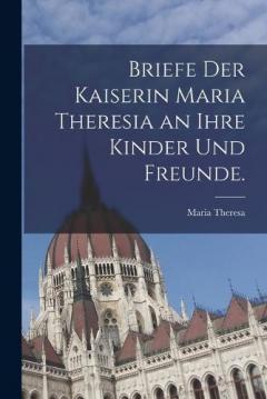 Briefe der Kaiserin Maria Theresia an ihre Kinder und Freunde.