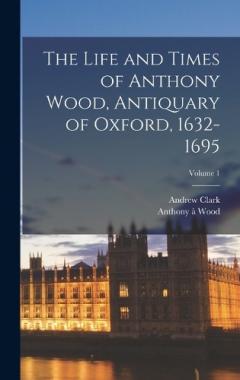 Coperta cărții The Life and Times of Anthony Wood, Antiquary of Oxford, 1632-1695; Volume 1