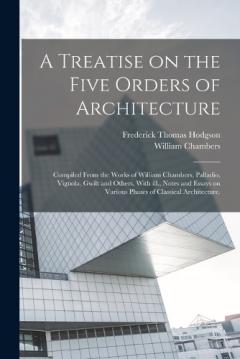 Coperta cărții A Treatise on the Five Orders of Architecture: Compiled From the Works of William Chambers, Palladio, Vignola, Gwilt and Others, With ill., Notes and Essays on Various Phases of Classical Architecture.