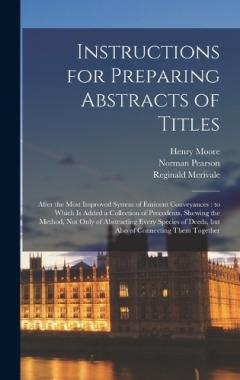 Instructions for Preparing Abstracts of Titles: After the Most Improved System of Eminent Conveyances: to Which is Added a Collection of Precedents, Shewing the Method, not Only of Abstracting Every Species of Deeds, but Also of Connecting Them Toget