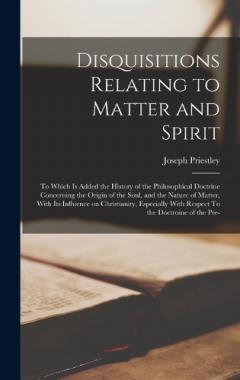 Disquisitions Relating to Matter and Spirit: To Which is Added the History of the Philosophical Doctrine Concerning the Origin of the Soul, and the Nature of Matter, With its Influence on Christianity, Especially With Respect To the Doctroine of the