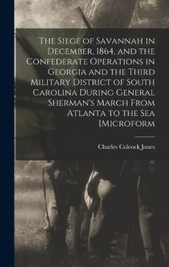 The Siege of Savannah in December, 1864, and the Confederate Operations in Georgia and the Third Military District of South Carolina During General Sherman's March From Atlanta to the sea [microform