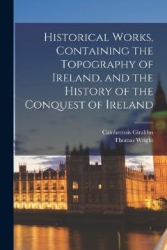 Historical Works, Containing the Topography of Ireland, and the History of the Conquest of Ireland