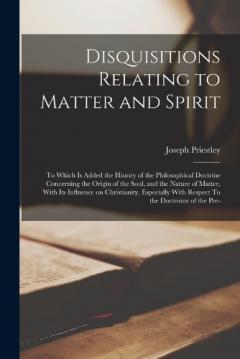 Disquisitions Relating to Matter and Spirit: To Which is Added the History of the Philosophical Doctrine Concerning the Origin of the Soul, and the Nature of Matter, With its Influence on Christianity, Especially With Respect To the Doctroine of the
