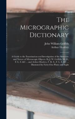 The Micrographic Dictionary; a Guide to the Examination and Investigation of the Structure and Nature of Microscopic Objects. By J. W. Griffith, M. D., F. L. S. &c ... and Arthur Henfrey, F. R. S., F. L. S. &c ... Illustrated by Forty-one Plates and