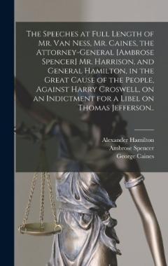 The Speeches at Full Length of Mr. Van Ness, Mr. Caines, the Attorney-general [Ambrose Spencer] Mr. Harrison, and General Hamilton, in the Great Cause of the People, Against Harry Croswell, on an Indictment for a Libel on Thomas Jefferson..