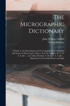 The Micrographic Dictionary; a Guide to the Examination and Investigation of the Structure and Nature of Microscopic Objects. By J. W. Griffith, M. D., F. L. S. &c ... and Arthur Henfrey, F. R. S., F. L. S. &c ... Illustrated by Forty-one Plates and