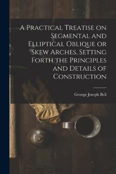 Coperta cărții A Practical Treatise on Segmental and Elliptical Oblique or Skew Arches, Setting Forth the Principles and Details of Construction