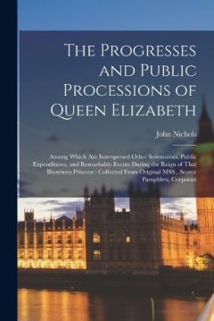 Coperta cărții The Progresses and Public Processions of Queen Elizabeth: Among Which are Interspersed Other Solemnities, Public Expenditures, and Remarkable Events During the Reign of That Illustrious Princess: Collected From Original MSS., Scarce Pamphlets, Corpor