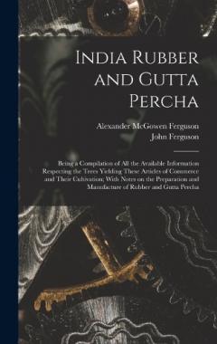 India Rubber and Gutta Percha: Being a Compilation of all the Available Information Respecting the Trees Yielding These Articles of Commerce and Their Cultivation; With Notes on the Preparation and Manufacture of Rubber and Gutta Percha