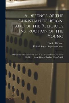 A Defence of the Christian Religion, and of the Religious Instruction of the Young: Delivered in the Supreme Court of the United States, February 10, 1844: In the Case of Stephen Girard's Will