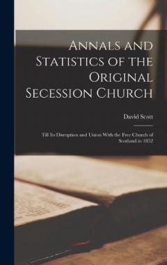 Annals and Statistics of the Original Secession Church: Till its Disruption and Union With the Free Church of Scotland in 1852