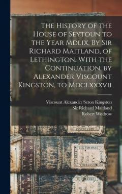 The History of the House of Seytoun to the Year Mdlix, By Sir Richard Maitland, of Lethington. With the Continuation, by Alexander Viscount Kingston, to Mdclxxxvii