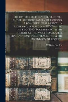 The History of the Ancient, Noble, and Illustrious Family of Gordon, From Their First Arrival in Scotland, in Malcolm III.'s Time, to the Year 1690: Together With the History of the Most Remarkable Transactions in Scotland, From the Beginnign of Robe