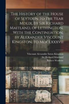 The History of the House of Seytoun to the Year Mdlix, By Sir Richard Maitland, of Lethington. With the Continuation, by Alexander Viscount Kingston, to Mdclxxxvii