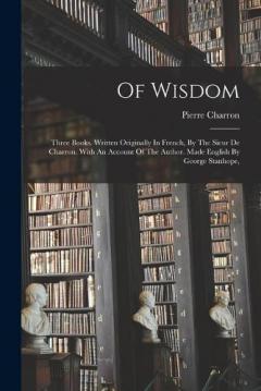 Coperta cărții Of Wisdom: Three Books. Written Originally In French, By The Sieur De Charron. With An Account Of The Author. Made English By George Stanhope,