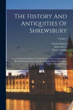 The History And Antiquities Of Shrewsbury: From Its First Foundation To The Present Time, Comprising A Recital Of Occurrences And Remarkable Events, For Above Twelve Hundred Years; Volume 1