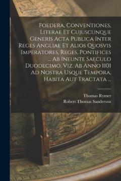 Foedera, Conventiones, Literae Et Cujuscunque Generis Acta Publica Inter Reges Angliae Et Alios Quosvis Imperatores, Reges, Pontifices ... Ab Ineunte Saeculo Duodecimo, Viz. Ab Anno 1101 Ad Nostra Usque Tempora, Habita Aut Tractata ...