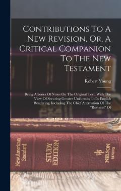 Contributions To A New Revision, Or, A Critical Companion To The New Testament: Being A Series Of Notes On The Original Text, With The View Of Securing Greater Uniformity In Its English Rendering, Including The Chief Alternation Of The "revision" Of
