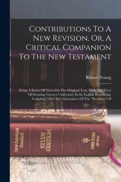 Contributions To A New Revision, Or, A Critical Companion To The New Testament: Being A Series Of Notes On The Original Text, With The View Of Securing Greater Uniformity In Its English Rendering, Including The Chief Alternation Of The "revision" Of