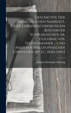 Geschichte Der Menschlichen Narrheit, Oder Lebensbeschreibungen Berühmter Schwarzkünstler, Goldmacher, Teufelsbanner ... Und Anderer Philosophischer Unholden [by J.c. Adelung]