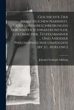Geschichte Der Menschlichen Narrheit, Oder Lebensbeschreibungen Berühmter Schwarzkünstler, Goldmacher, Teufelsbanner ... Und Anderer Philosophischer Unholden [by J.c. Adelung]