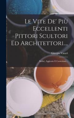 Le Vite De' Più Eccellenti Pittori Scultori Ed Architettori....: Indici, Aggiunte E Correzioni...