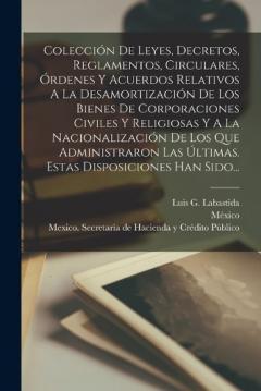 Colección De Leyes, Decretos, Reglamentos, Circulares, Órdenes Y Acuerdos Relativos A La Desamortización De Los Bienes De Corporaciones Civiles Y Religiosas Y A La Nacionalización De Los Que Administraron Las Últimas. Estas Disposiciones Han Sido...