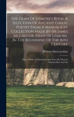 The Dean Of Lismore's Book, A Selection Of Ancient Gaelic Poetry From A Manuscript Collection Made By Sir James Mcgregor, Dean Of Lismore, In The Beginning Of The 16th Century: Edited With A Translation And Notes By Thomas Maclauchlan And An