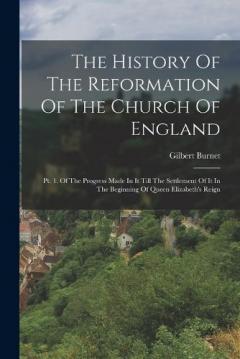 The History Of The Reformation Of The Church Of England: Pt. 1. Of The Progress Made In It Till The Settlement Of It In The Beginning Of Queen Elizabeth's Reign