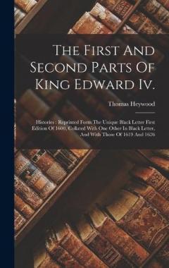 The First And Second Parts Of King Edward Iv.: Histories: Reprinted Form The Unique Black Letter First Edition Of 1600, Collated With One Other In Black Letter, And With Those Of 1619 And 1626