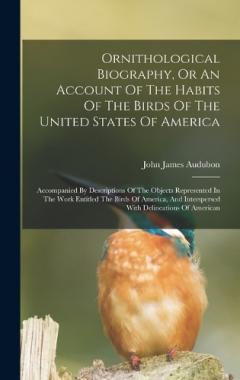 Ornithological Biography, Or An Account Of The Habits Of The Birds Of The United States Of America: Accompanied By Descriptions Of The Objects Represented In The Work Entitled The Birds Of America, And Interspersed With Delineations Of American