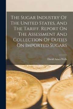 Coperta cărții The Sugar Industry Of The United States, And The Tariff. Report On The Assessment And Collection Of Duties On Imported Sugars