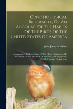 Ornithological Biography, Or An Account Of The Habits Of The Birds Of The United States Of America: Accompanied By Descriptions Of The Objects Represented In The Work Entitled The Birds Of America, And Interspersed With Delineations Of American