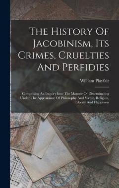The History Of Jacobinism, Its Crimes, Cruelties And Perfidies: Comprising An Inquiry Into The Manner Of Disseminating Under The Appearance Of Philosophy And Virtue, Religion, Liberty And Happiness