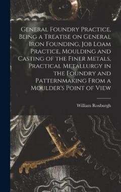 General Foundry Practice, Being a Treatise on General Iron Founding, Job Loam Practice, Moulding and Casting of the Finer Metals, Practical Metallurgy in the Foundry and Patternmaking From a Moulder's Point of View