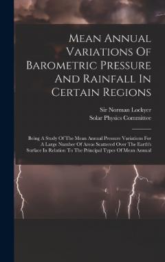 Mean Annual Variations Of Barometric Pressure And Rainfall In Certain Regions: Being A Study Of The Mean Annual Pressure Variations For A Large Number Of Areas Scattered Over The Earth's Surface In Relation To The Principal Types Of Mean Annual