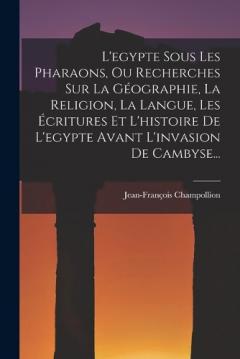 L'egypte Sous Les Pharaons, Ou Recherches Sur La Géographie, La Religion, La Langue, Les Écritures Et L'histoire De L'egypte Avant L'invasion De Cambyse...