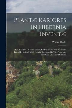 Plantæ Rariores In Hibernia Inventæ: Or, Habitats Of Some Plants, Rather Scarce And Valuable, Found In Ireland, With Concise Remarks On The Properties And Uses Of Many Of Them