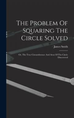 The Problem Of Squaring The Circle Solved: Or, The True Circumference And Area Of The Circle Discovered