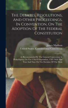 The Debates, Resolutions, And Other Proceedings, In Convention, On The Adoption Of The Federal Constitution: As Recommended By The General Convention At Philadelphia, On The 17th Of September, 1787: With The Yeas And Nays On The Decision Of The Main