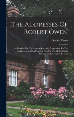 The Addresses Of Robert Owen: As Published In The London Journals, Preparatory To The Developement Of A Practical Plan For The Relief Of All Classes, Without Injury To Any