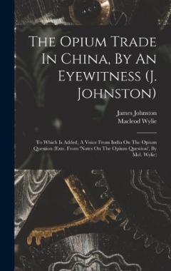 The Opium Trade In China, By An Eyewitness (j. Johnston): To Which Is Added, A Voice From India On The Opium Question (extr. From 'notes On The Opium Question', By Mcl. Wylie)