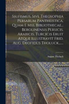 Ssufismus, Sive Theosophia Persarum Pantheistica, Quam E Mss. Bibliothecae... Berolinensis Persicis, Arabicis, Turcicis Eruit Atque Illustravit Frid. Aug. Deofidus Tholuck, ......