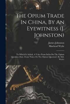 The Opium Trade In China, By An Eyewitness (j. Johnston): To Which Is Added, A Voice From India On The Opium Question (extr. From 'notes On The Opium Question', By Mcl. Wylie)