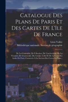 Catalogue Des Plans De Paris Et Des Cartes De L'île De France: De La Généralité, De L'élection, De L'archevêché, De La Vicomté, De L'université, Du Grenier À Sel Et De La Cour Des Aydes De Paris, Conservés À La Section Des Cartes Et Plans...