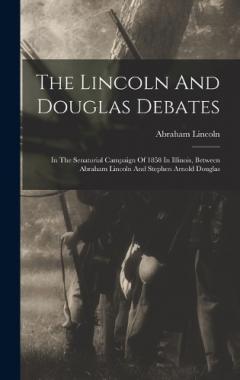 The Lincoln And Douglas Debates: In The Senatorial Campaign Of 1858 In Illinois, Between Abraham Lincoln And Stephen Arnold Douglas