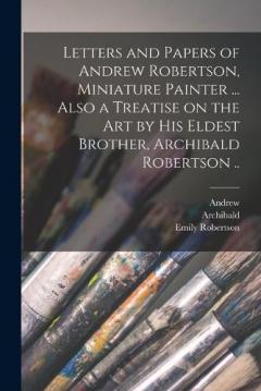 Coperta cărții Letters and Papers of Andrew Robertson, Miniature Painter ... Also a Treatise on the Art by His Eldest Brother, Archibald Robertson ..