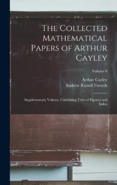The Collected Mathematical Papers of Arthur Cayley: Supplementary Volume, Containing Titles of Papaers and Index; Volume 0